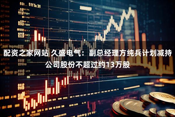 配资之家网站 久盛电气：副总经理方纯兵计划减持公司股份不超过约13万股