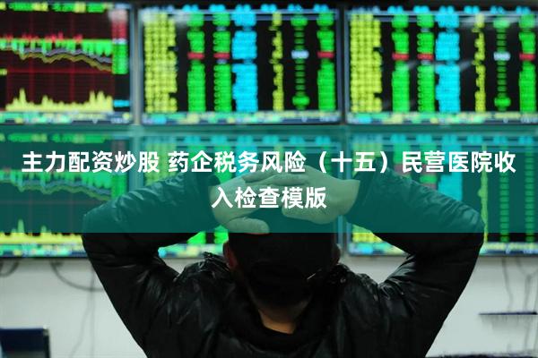 主力配资炒股 药企税务风险（十五）民营医院收入检查模版