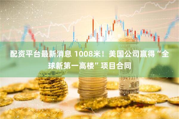 配资平台最新消息 1008米！美国公司赢得“全球新第一高楼”项目合同