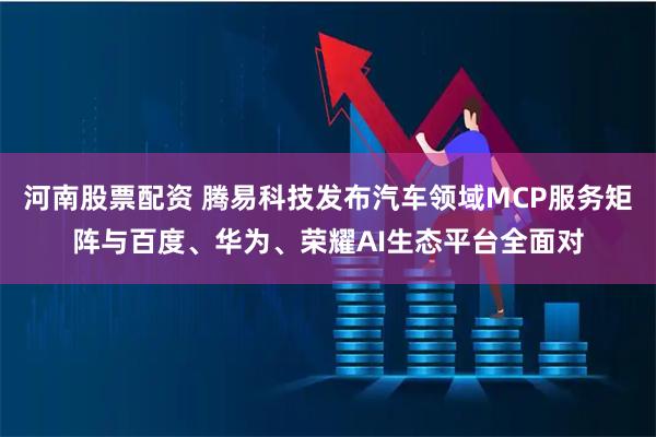 河南股票配资 腾易科技发布汽车领域MCP服务矩阵与百度、华为、荣耀AI生态平台全面对