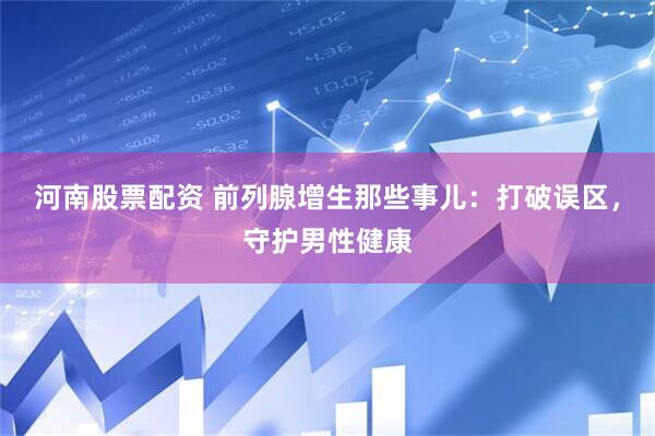 河南股票配资 前列腺增生那些事儿：打破误区，守护男性健康