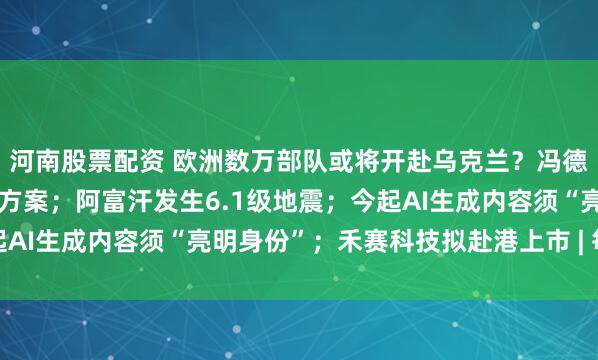 河南股票配资 欧洲数万部队或将开赴乌克兰？冯德莱恩：正制定战后派兵方案；阿富汗发生6.1级地震；今起AI生成内容须“亮明身份”；禾赛科技拟赴港上市 | 每经早参