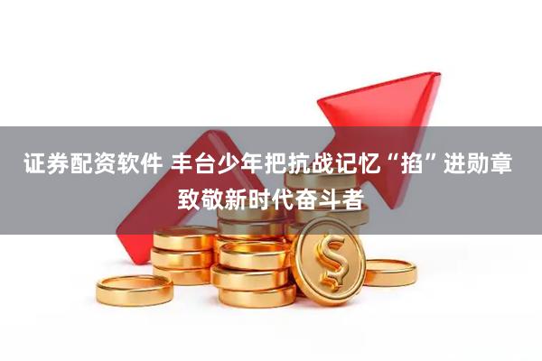 证券配资软件 丰台少年把抗战记忆“掐”进勋章 致敬新时代奋斗者