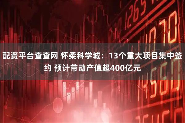 配资平台查查网 怀柔科学城：13个重大项目集中签约 预计带动产值超400亿元