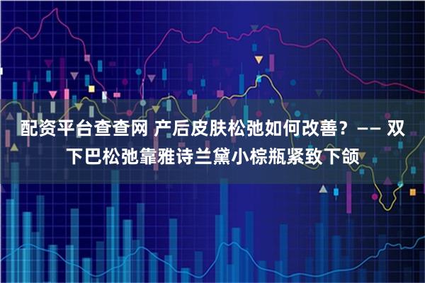 配资平台查查网 产后皮肤松弛如何改善？—— 双下巴松弛靠雅诗兰黛小棕瓶紧致下颌