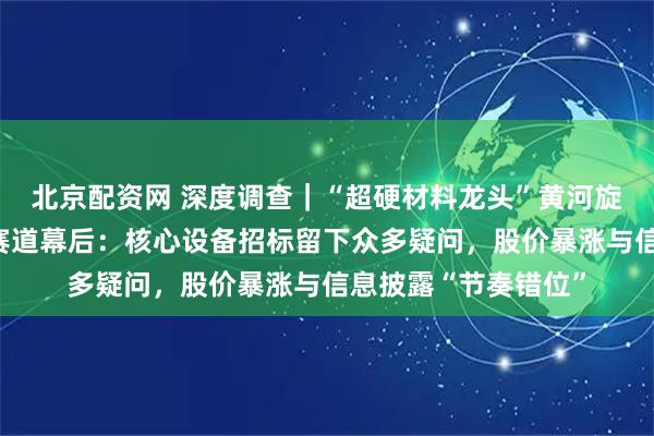 北京配资网 深度调查｜“超硬材料龙头”黄河旋风押注半导体散热赛道幕后：核心设备招标留下众多疑问，股价暴涨与信息披露“节奏错位”
