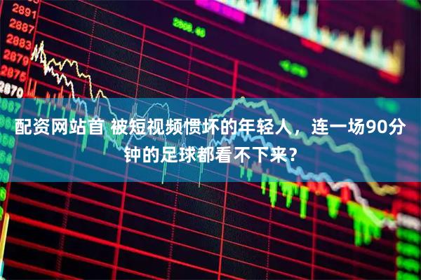 配资网站首 被短视频惯坏的年轻人，连一场90分钟的足球都看不下来？