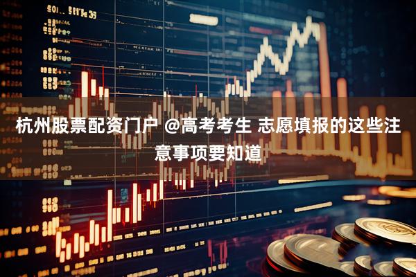 杭州股票配资门户 @高考考生 志愿填报的这些注意事项要知道