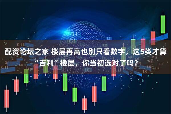 配资论坛之家 楼层再高也别只看数字，这5类才算“吉利”楼层，你当初选对了吗？
