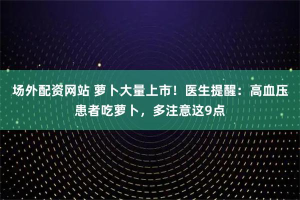 场外配资网站 萝卜大量上市！医生提醒：高血压患者吃萝卜，多注意这9点