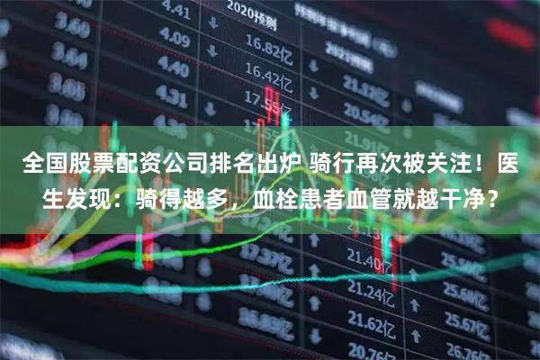 全国股票配资公司排名出炉 骑行再次被关注！医生发现：骑得越多，血栓患者血管就越干净？